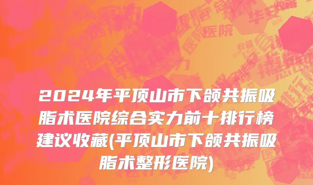 2024年平顶山市下颌共振吸脂术医院综合实力前十排行榜建议收藏(平顶山市下颌共振吸脂术整形医院)