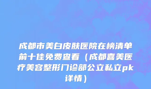 成都市美白皮肤医院在榜清单前十佳免费查看（成都喜美医疗美容整形门诊部公立私立pk详情）