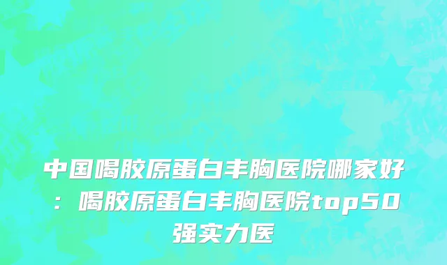 中国喝胶原蛋白丰胸医院哪家好：喝胶原蛋白丰胸医院top50强实力医
