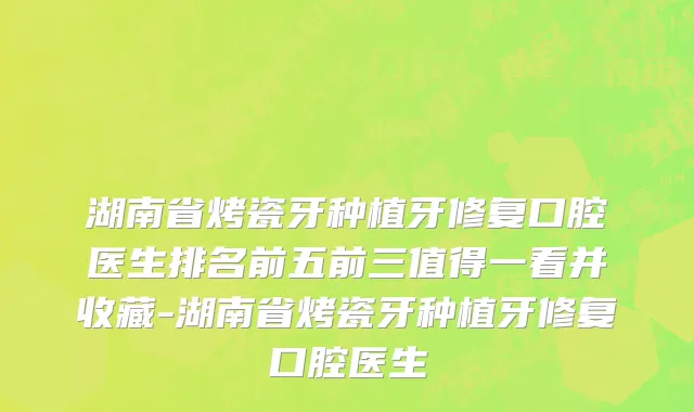 湖南省烤瓷牙种植牙修复口腔医生排名前五前三值得一看并收藏-湖南省烤瓷牙种植牙修复口腔医生