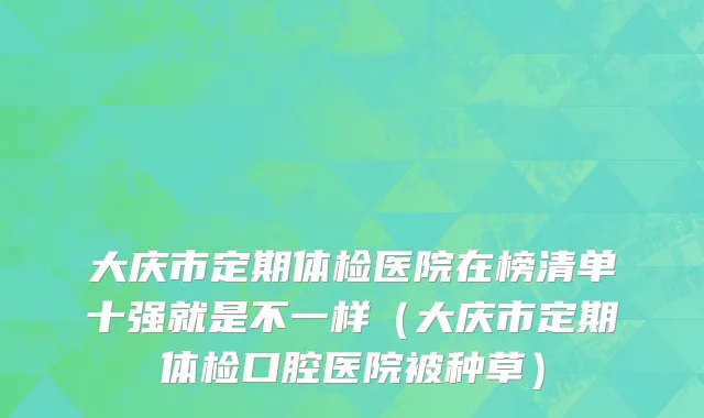 大庆市定期体检医院在榜清单十强就是不一样（大庆市定期体检口腔医院被种草）