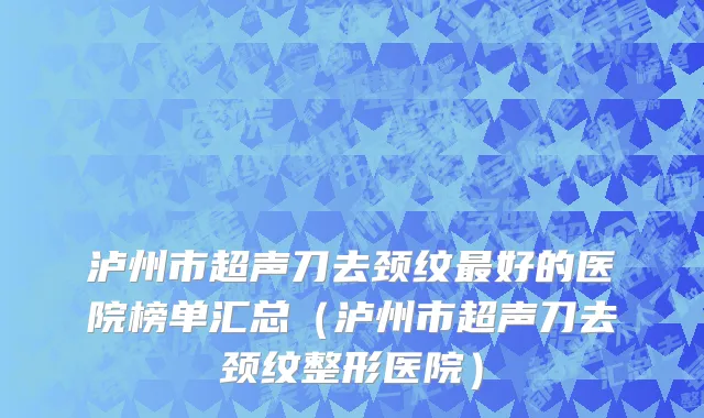 泸州市超声刀去颈纹最好的医院榜单汇总（泸州市超声刀去颈纹整形医院）