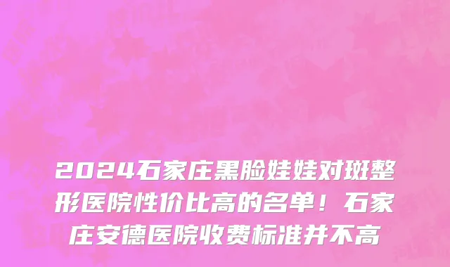 2024石家庄黑脸娃娃对斑整形医院性价比高的名单！石家庄安德医院收费标准并不高