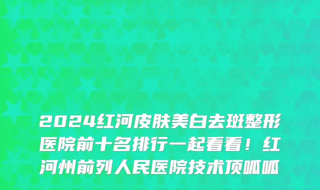 2024红河皮肤美白去斑整形医院前十名排行一起看看!红河州前列人民医院技术顶呱呱