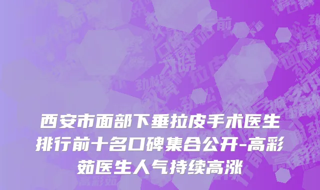 西安市面部下垂拉皮手术医生排行前十名口碑集合公开-高彩茹医生人气持续高涨