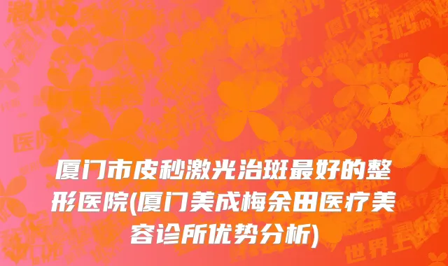 厦门市皮秒激光治斑最好的整形医院(厦门美成梅余田医疗美容诊所优势分析)