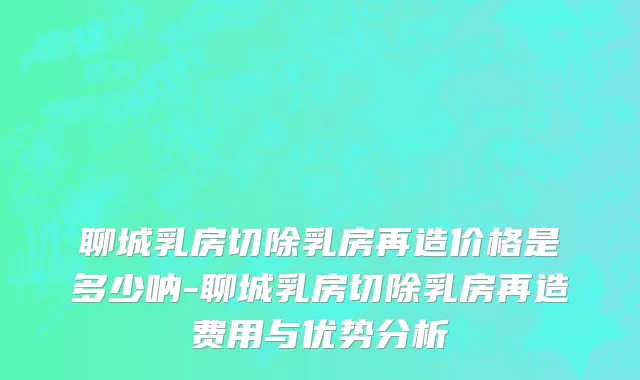 聊城乳房切除乳房再造价格是多少呐-聊城乳房切除乳房再造费用与优势分析