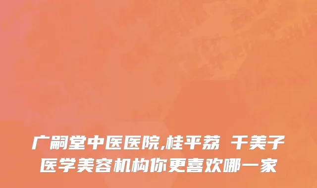 广嗣堂中医医院,桂平荔珺千美子医学美容机构你更喜欢哪一家
