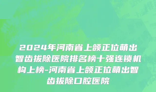 2024年河南省上颌正位萌出智齿拔除医院排名榜十强连锁机构上榜-河南省上颌正位萌出智齿拔除口腔医院