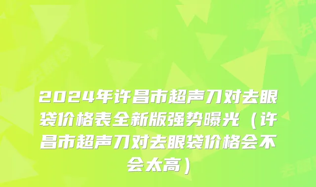 2024年许昌市超声刀对去眼袋价格表全新版强势曝光（许昌市超声刀对去眼袋价格会不会太高）