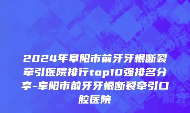 2024年阜阳市前牙牙根断裂牵引医院排行top10强排名分享-阜阳市前牙牙根断裂牵引口腔医院