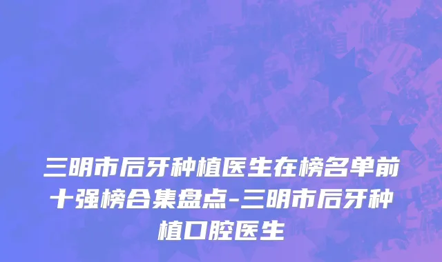 三明市后牙种植医生在榜名单前十强榜合集盘点-三明市后牙种植口腔医生