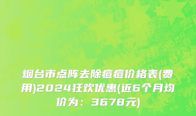 烟台市点阵去除痘痘价格表(费用)2024狂欢优惠(近6个月均价为：3678元)