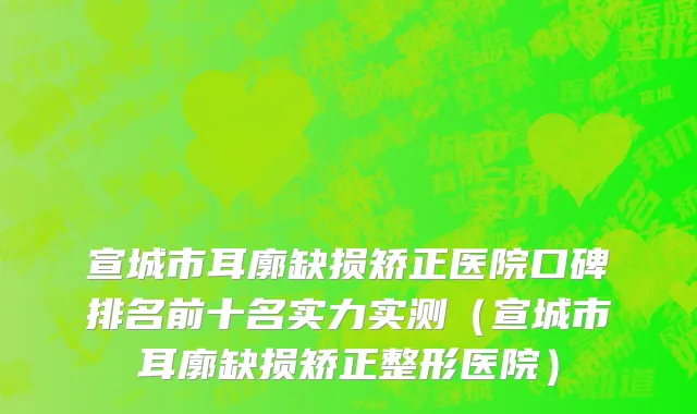 宣城市耳廓缺损矫正医院口碑排名前十名实力实测（宣城市耳廓缺损矫正整形医院）