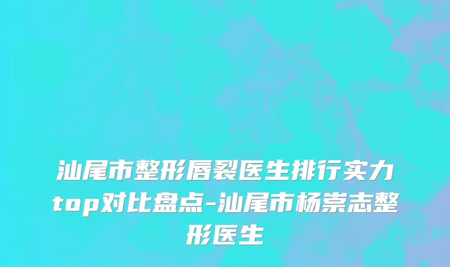 汕尾市整形唇裂医生排行实力top对比盘点-汕尾市杨崇志整形医生