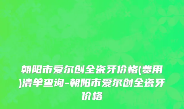 朝阳市爱尔创全瓷牙价格(费用)清单查询-朝阳市爱尔创全瓷牙价格