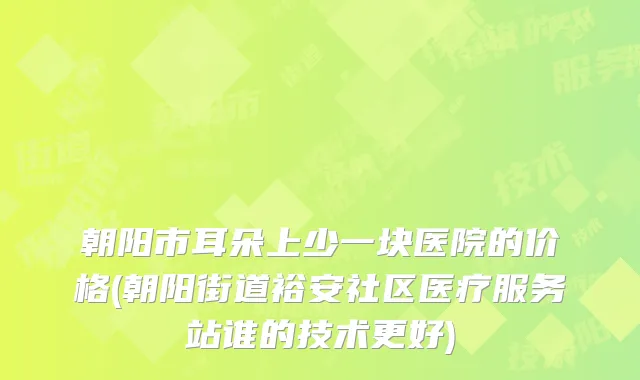 朝阳市耳朵上少一块医院的价格(朝阳街道裕安社区医疗服务站谁的技术更好)