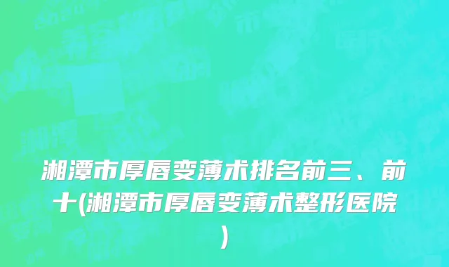 湘潭市厚唇变薄术排名前三、前十(湘潭市厚唇变薄术整形医院)