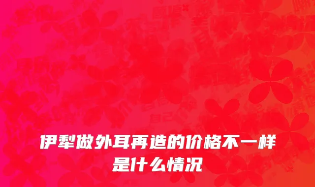 伊犁做外耳再造的价格不一样是什么情况