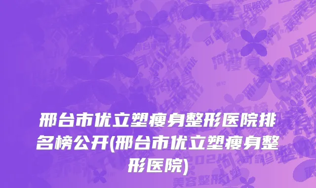 邢台市优立塑瘦身整形医院排名榜公开(邢台市优立塑瘦身整形医院)