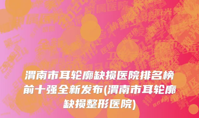 渭南市耳轮廓缺损医院排名榜前十强全新发布(渭南市耳轮廓缺损整形医院)