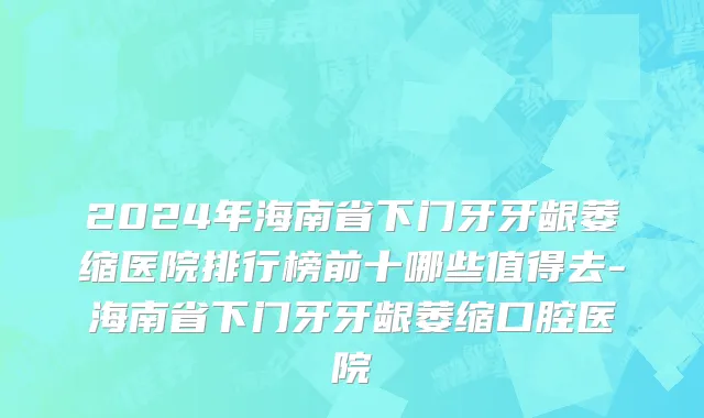 2024年海南省下门牙牙龈萎缩医院排行榜前十哪些值得去-海南省下门牙牙龈萎缩口腔医院