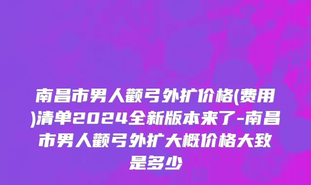 南昌市男人颧弓外扩价格(费用)清单2024全新版本来了-南昌市男人颧弓外扩大概价格大致是多少