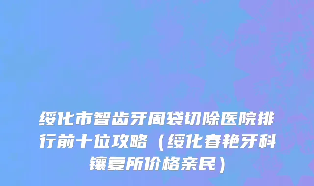 绥化市智齿牙周袋切除医院排行前十位攻略（绥化春艳牙科镶复所价格亲民）
