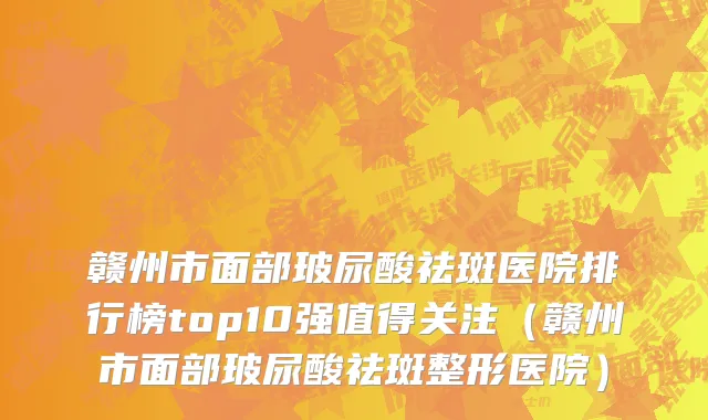 赣州市面部玻尿酸祛斑医院排行榜top10强值得关注（赣州市面部玻尿酸祛斑整形医院）