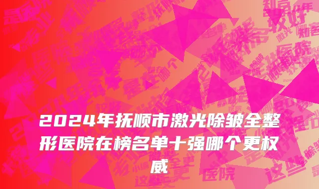 2024年抚顺市激光除皱全整形医院在榜名单十强哪个更权威
