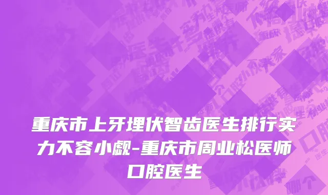 重庆市上牙埋伏智齿医生排行实力不容小觑-重庆市周业松医师口腔医生