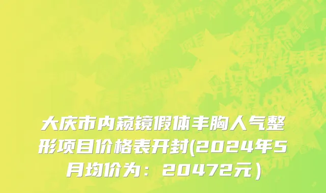 大庆市内窥镜假体丰胸人气整形项目价格表开封(2024年5月均价为：20472元）