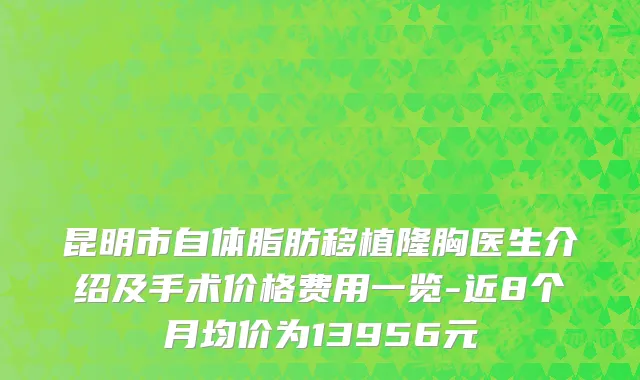 昆明市自体脂肪移植隆胸医生介绍及手术价格费用一览-近8个月均价为13956元