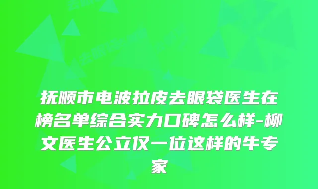 抚顺市电波拉皮去眼袋医生在榜名单综合实力口碑怎么样-柳文医生公立仅一位这样的牛专家