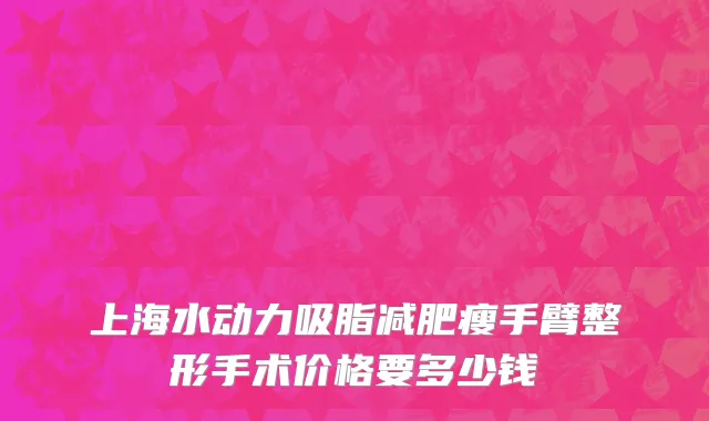 上海水动力吸脂减肥瘦手臂整形手术价格要多少钱