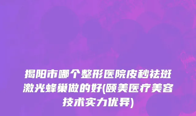 揭阳市哪个整形医院皮秒祛斑激光蜂巢做的好(颐美医疗美容技术实力优异)