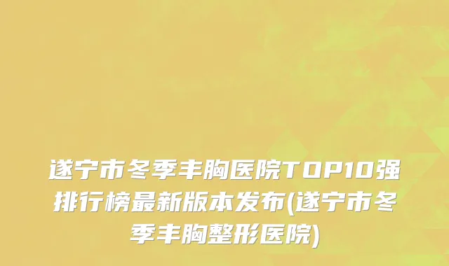 遂宁市冬季丰胸医院TOP10强排行榜最新版本发布(遂宁市冬季丰胸整形医院)