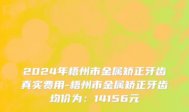 2024年梧州市金属矫正牙齿真实费用-梧州市金属矫正牙齿均价为：14156元
