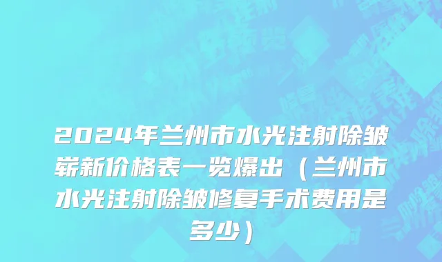 2024年兰州市水光注射除皱崭新价格表一览爆出（兰州市水光注射除皱修复手术费用是多少）