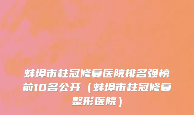 蚌埠市柱冠修复医院排名强榜前10名公开（蚌埠市柱冠修复整形医院）