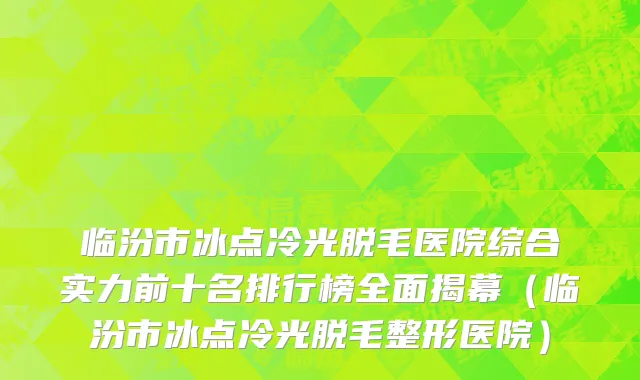 临汾市冰点冷光脱毛医院综合实力前十名排行榜全面揭幕（临汾市冰点冷光脱毛整形医院）