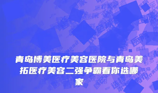 青岛博美医疗美容医院与青岛美拓医疗美容二强争霸看你选哪家