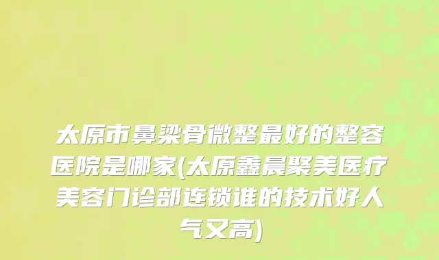 太原市鼻梁骨微整最好的整容医院是哪家(太原鑫晨聚美医疗美容门诊部连锁谁的技术好人气又高)