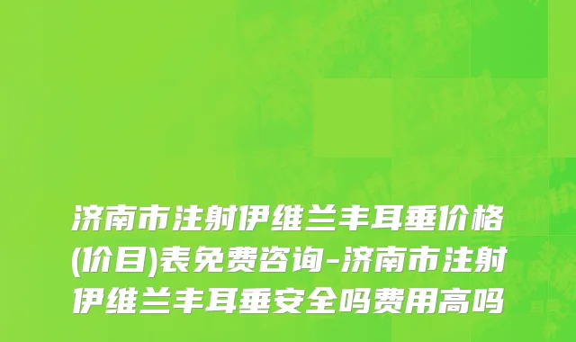 济南市注射伊维兰丰耳垂价格(价目)表免费咨询-济南市注射伊维兰丰耳垂安全吗费用高吗