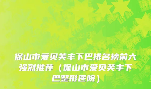 保山市爱贝芙丰下巴排名榜前六强烈推荐（保山市爱贝芙丰下巴整形医院）