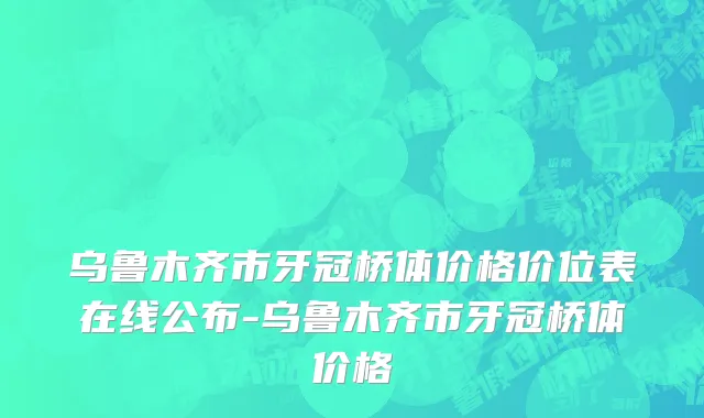 乌鲁木齐市牙冠桥体价格价位表在线公布-乌鲁木齐市牙冠桥体价格