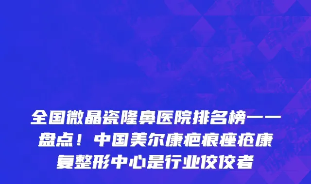 全国微晶瓷隆鼻医院排名榜一一盘点!中国美尔康疤痕痤疮康复整形中心是行业佼佼者