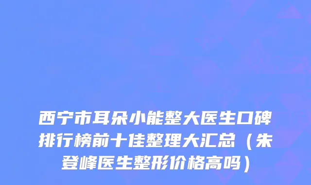 西宁市耳朵小能整大医生口碑排行榜前十佳整理大汇总（朱登峰医生整形价格高吗）