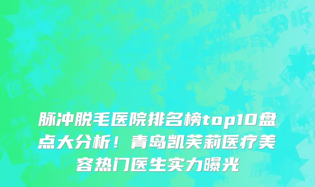 脉冲脱毛医院排名榜top10盘点大分析!青岛凯芙莉医疗美容热门医生实力曝光