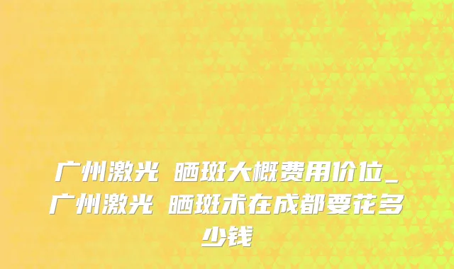 广州激光袪晒斑大概费用价位_广州激光袪晒斑术在成都要花多少钱